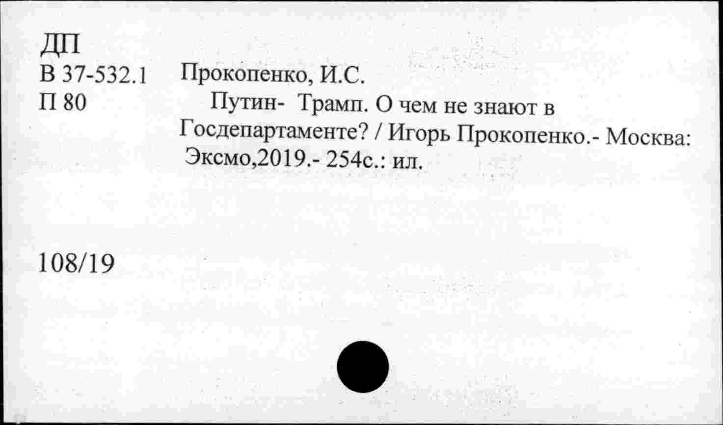 ﻿В 37-532.1
П 80
Прокопенко, И.С.
Путин- Трамп. О чем не знают в Госдепартаменте? / Игорь Прокопенко,- Москва: Эксмо,2019,- 254с.: ил.
108/19